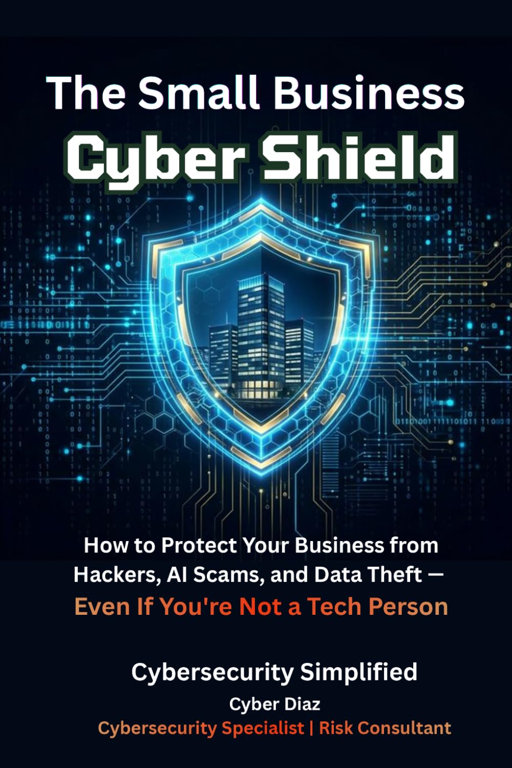 The Small Business Cyber Shield: How to Protect Your Business from Hackers, AI Scams, and Data Theft — Even If You're Not a Tech Person
