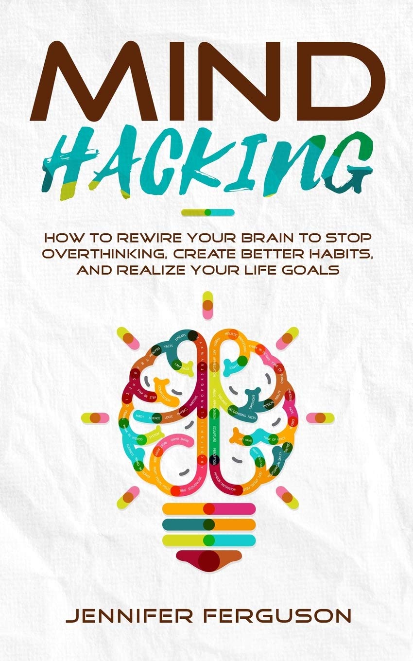 Mind Hacking: How To Rewire Your Brain To Stop Overthinking, Create Better Habits And Realize Your Life Goals