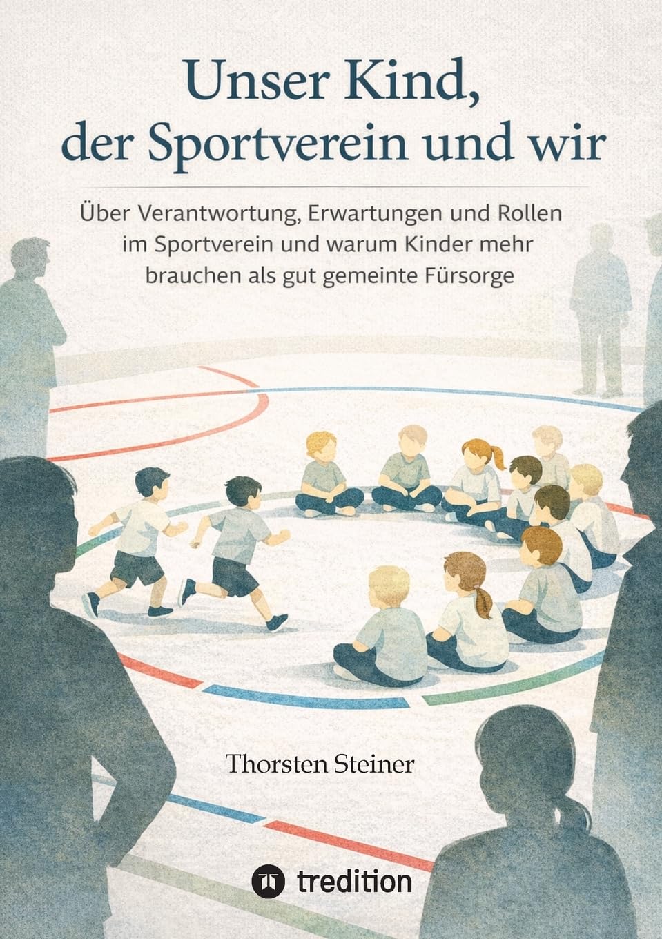 Unser Kind, der Sportverein und wir: Über Verantwortung, Erwartungen und Rollen im Sportverein und warum Kinder mehr brauchen als gut gemeinte Fürsorge