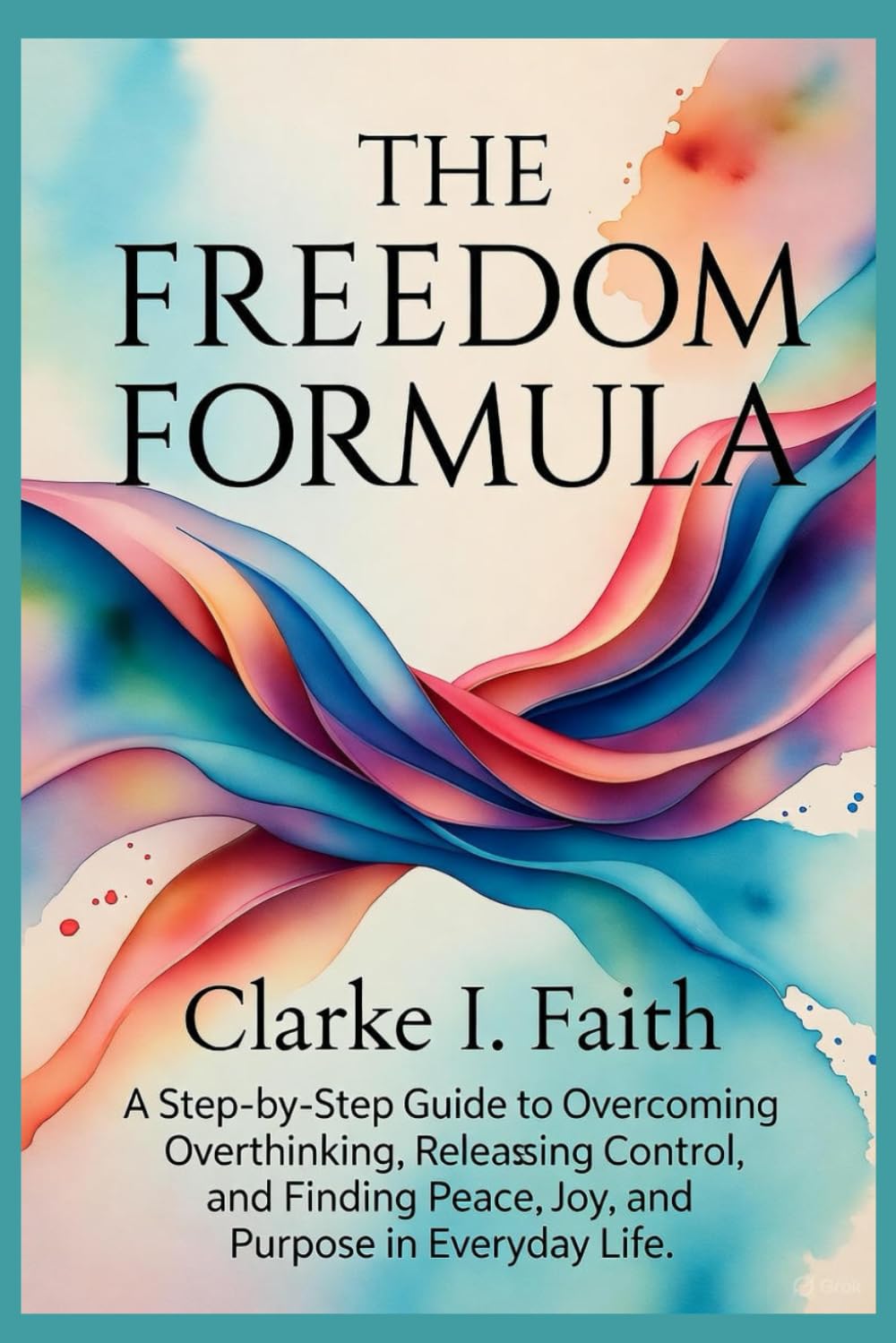 THE FREEDOM FORMULA: A Step-by-Step Guide to Overcoming Overthinking, Releasing Control, and Finding Peace, Joy, and Purpose in Everyday Life