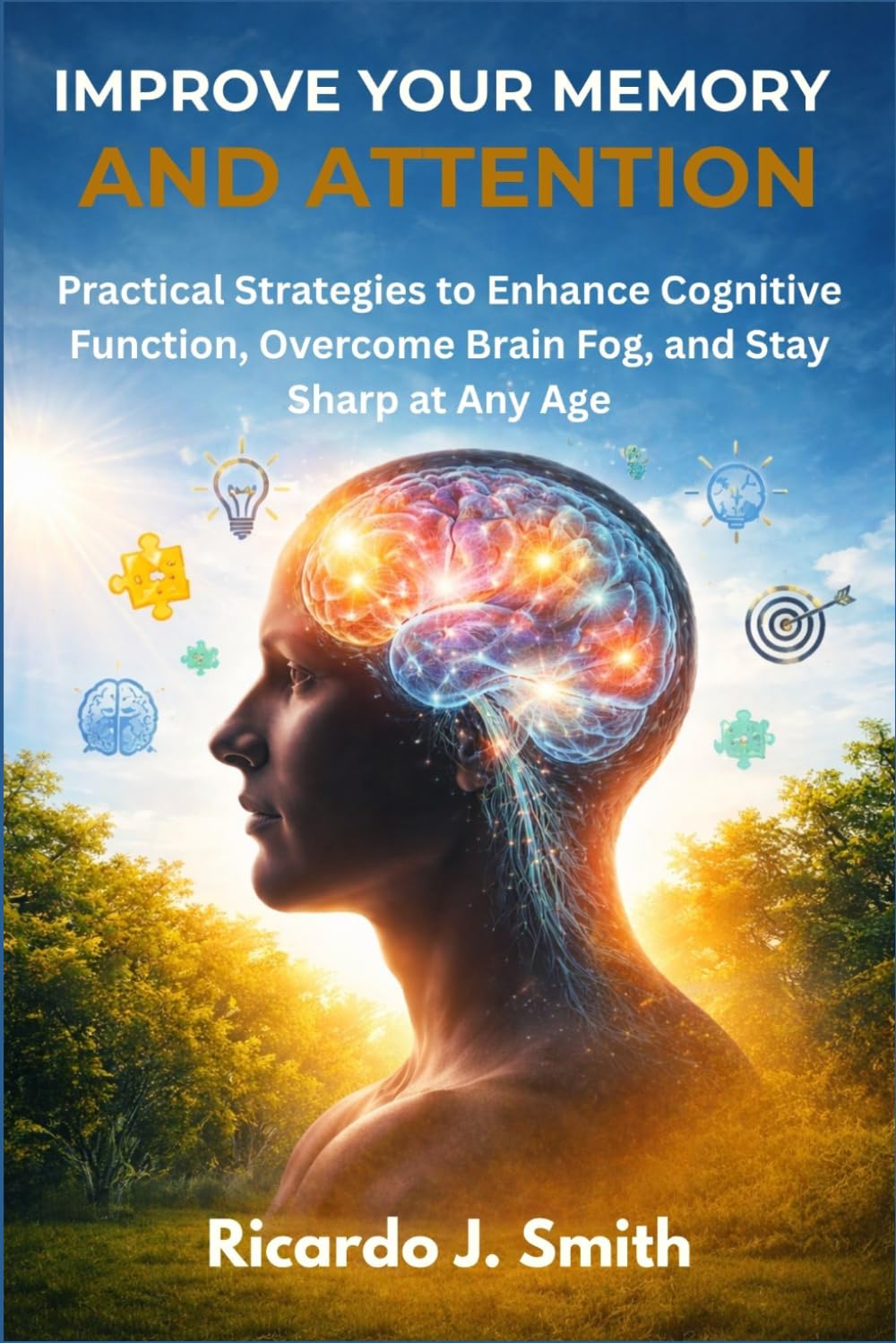 IMPROVE YOUR MEMORY AND ATTENTION: Practical Strategies to Enhance Cognitive Function, Overcome Brain Fog, and Stay Sharp at Any Age