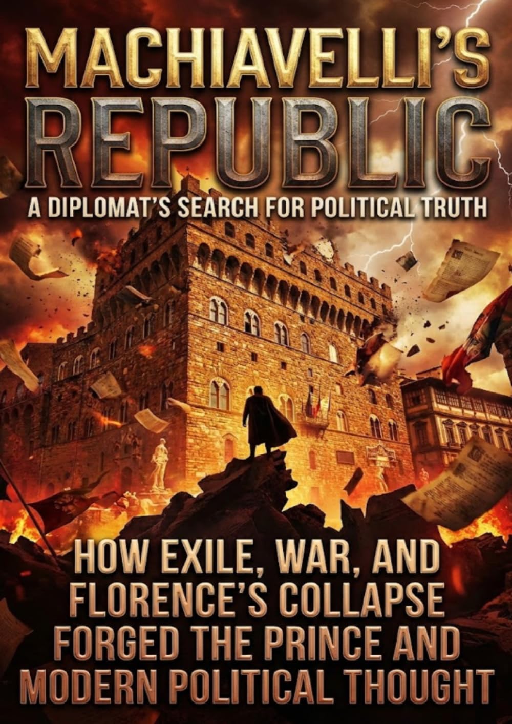 Machiavelli's Republic: A Diplomat's Search for Political Truth: How Exile, War, and Florence's Collapse Forged The Prince and Modern Political Thought