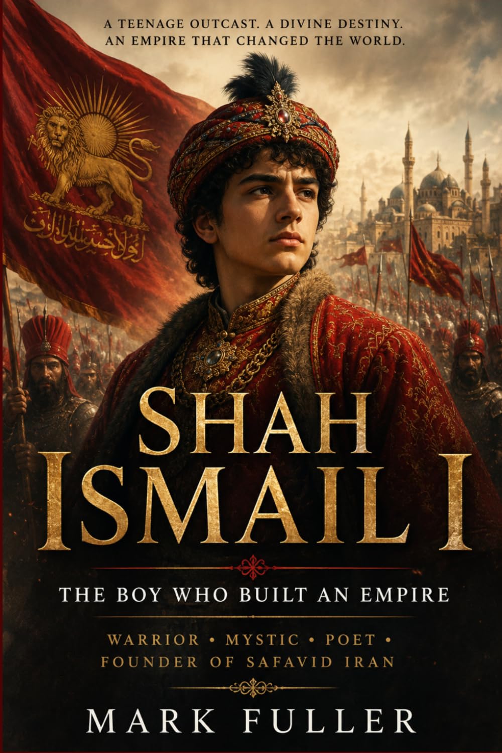 Shah Ismail I: The Boy Who Built an Empire: Warrior, Mystic, Poet, and Founder of Safavid Iran