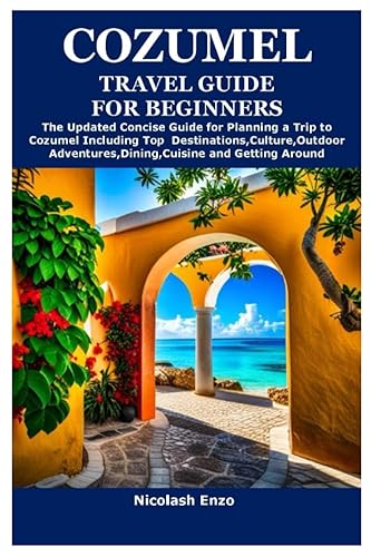 COZUMEL TRAVEL GUIDE FOR BEGINNERS: The Updated Concise Guide for Planning a Trip to Cozumel Including Top Destinations,Culture,Outdoor Adventures,Dining,Cuisine and Getting Around