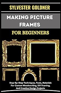 MAKING PICTURE FRAMES FOR BEGINNERS: Step-By-Step Techniques, Tools, Materials For Custom Woodworking, DIY Framing, And Creative Design Projects