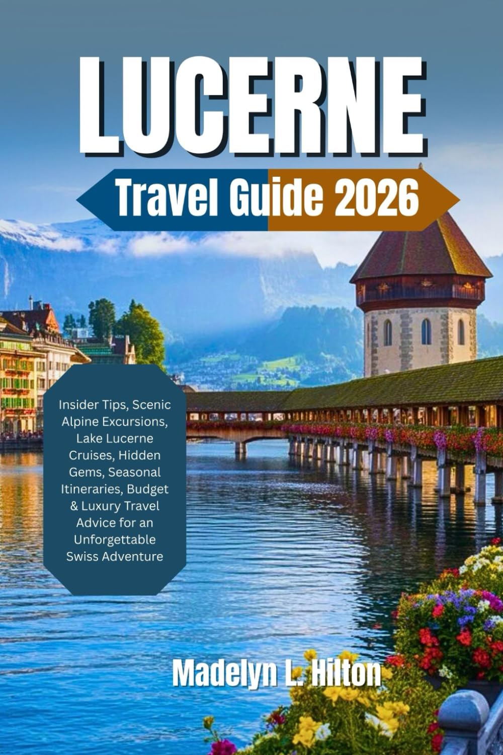 LUCERNE TRAVEL GUIDE 2026: Insider Tips, Scenic Alpine Excursions, Lake Lucerne Cruises, Hidden Gems, Seasonal Itineraries, Budget & Luxury Travel Advice for an Unforgettable Swiss Adventure