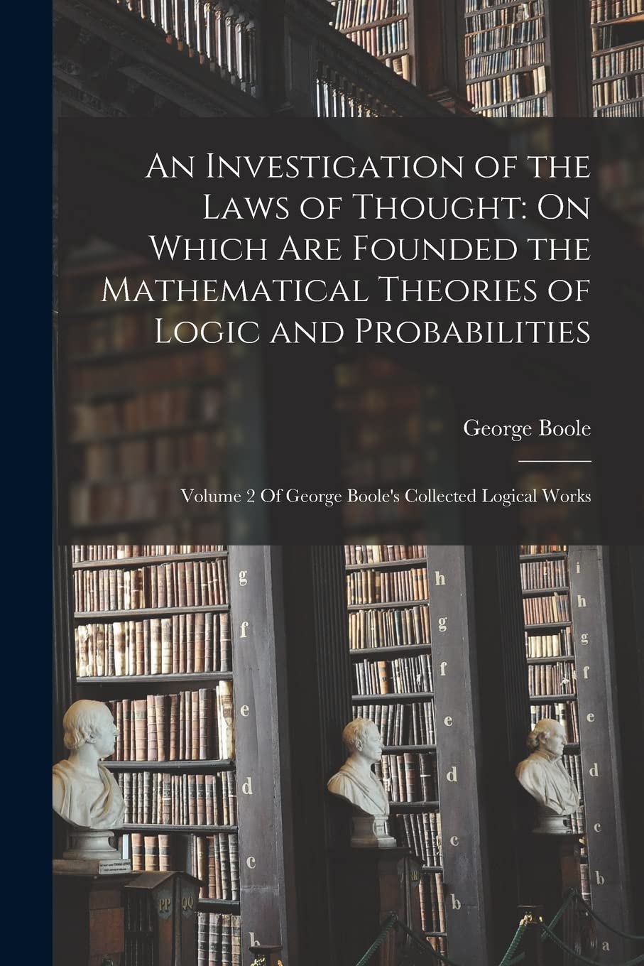 An Investigation of the Laws of Thought: On Which Are Founded the Mathematical Theories of Logic and Probabilities: Volume 2 Of George Boole's Collected Logical Works