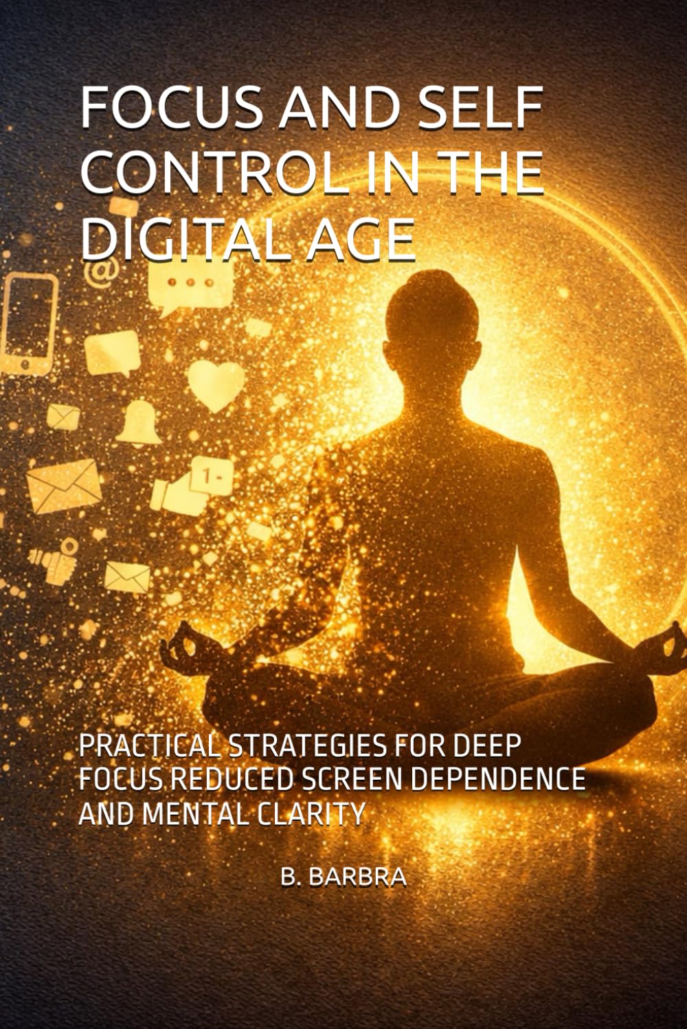 FOCUS AND SELF CONTROL IN THE DIGITAL AGE: PRACTICAL STRATEGIES FOR DEEP FOCUS REDUCED SCREEN DEPENDENCE AND MENTAL CLARITY