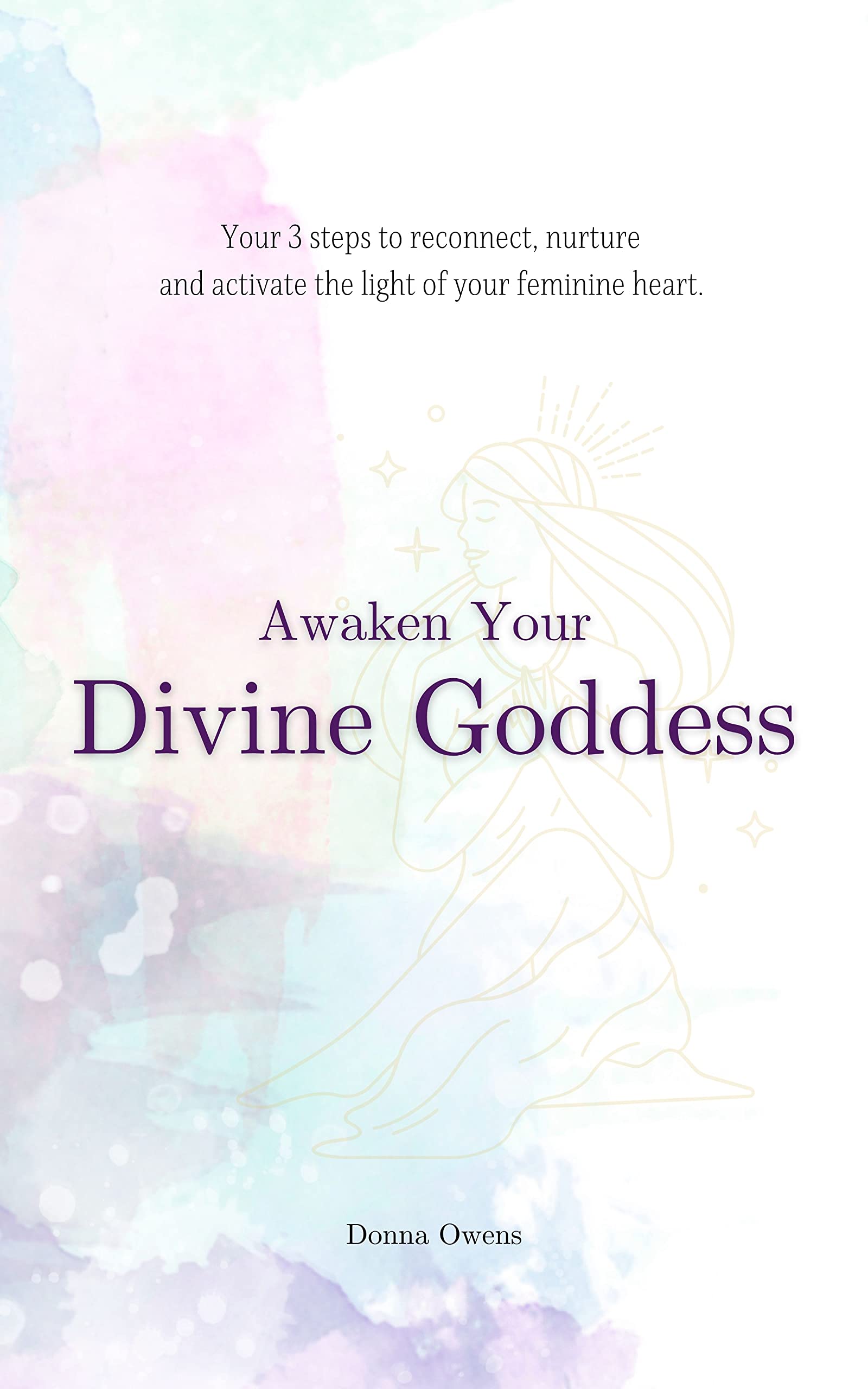 Awaken Your Divine Goddess : 3 steps to Reconnect, Nurture & Activate the light of your feminine heart.