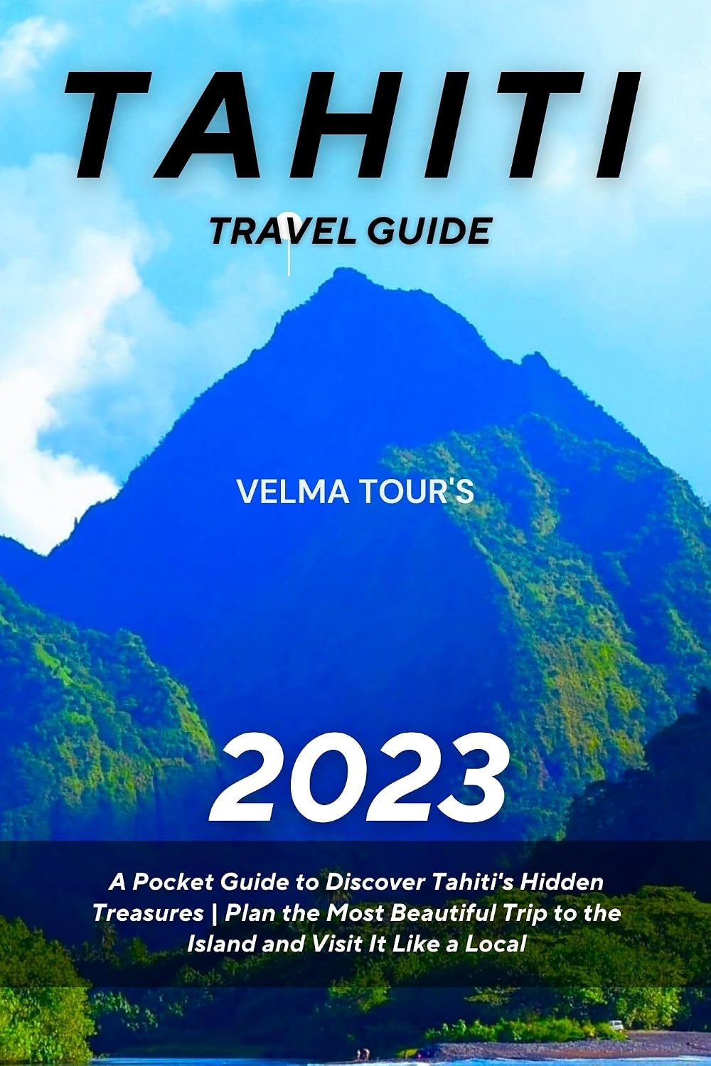 Tahiti Travel Guide 2023: A Pocket Guide to Discover Tahiti's Hidden Treasures | Plan the Most Beautiful Trip to the Island and Visit It Like a Local