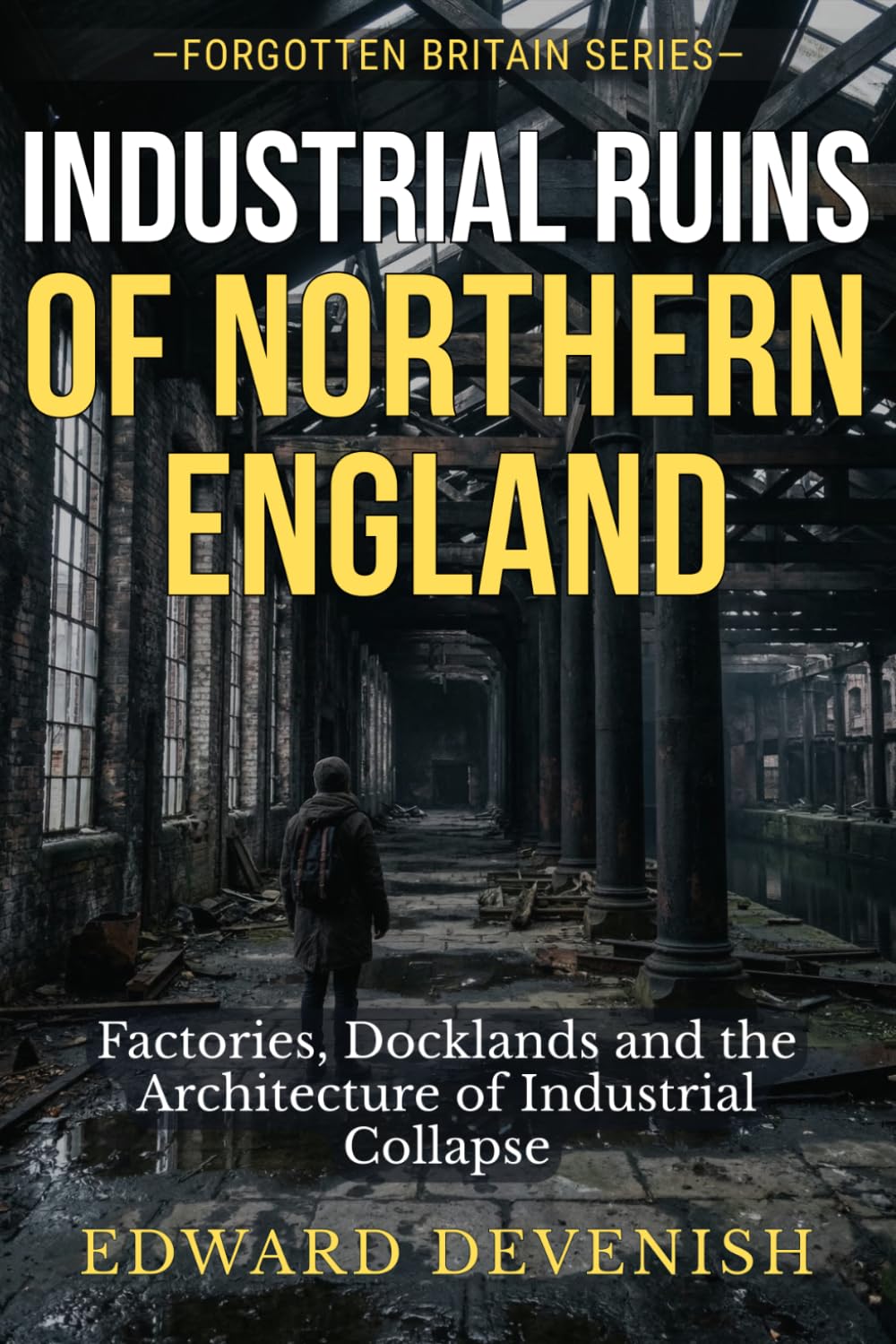 Industrial Ruins of Northern England: Factories, Docklands and the Architecture of Industrial Collapse: Abandoned Mills, Shipyards and Coalfields of Britain’s Industrial Heartland (Forgotten Britain)