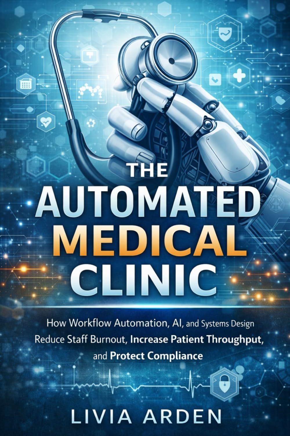 The Automated Medical Clinic: A Comprehensive Guide: How Workflow Automation, AI, and Systems Design Reduce Staff Burnout, Increase Patient Throughput, and Protect Compliance