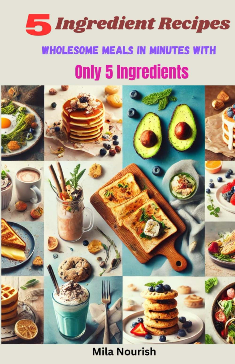5 Ingredient Recipes: Wholesome Meals in Minutes with Only 5 Ingredients - 5 Ingredient Cookbook