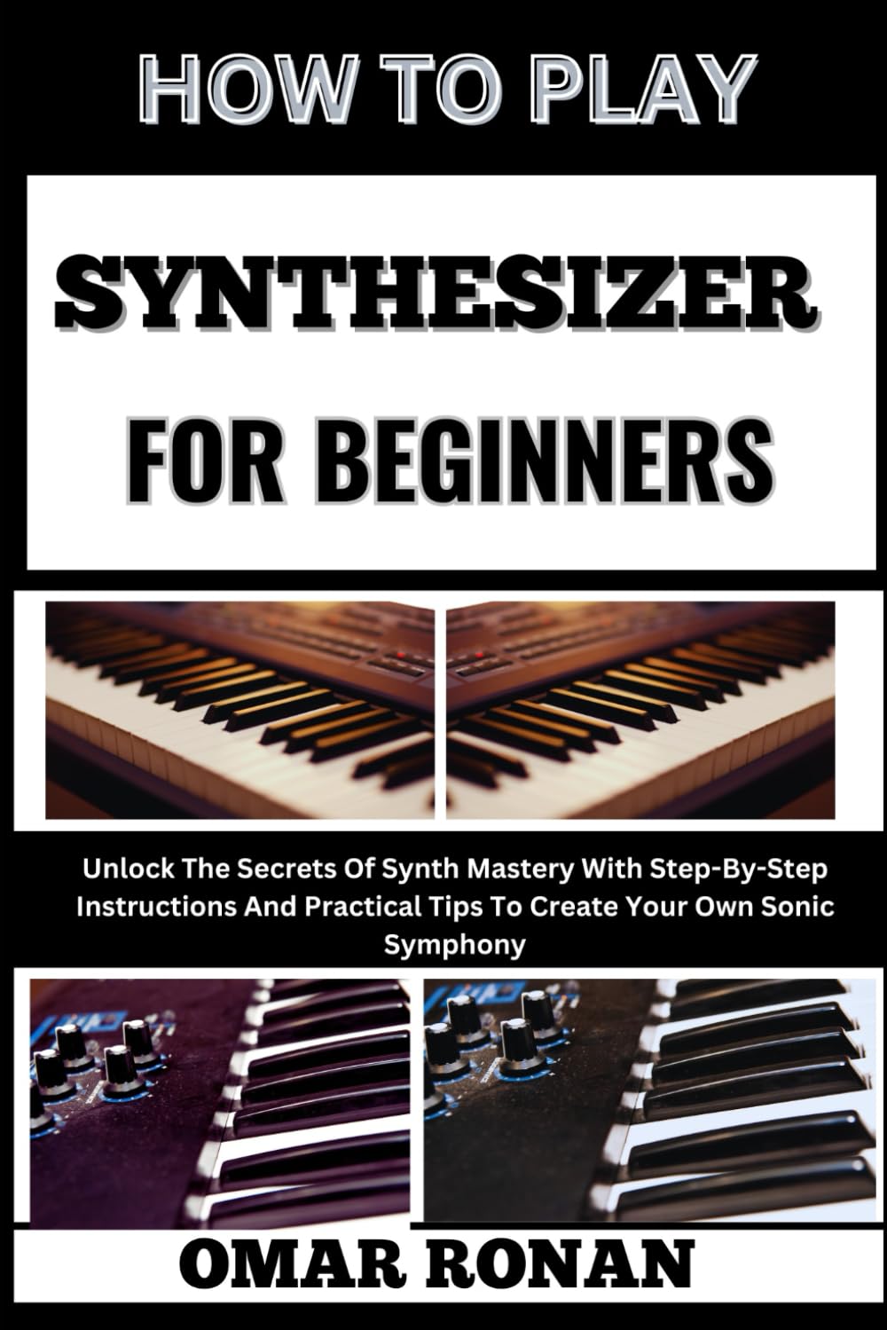 HOW TO PLAY SYNTHESIZER FOR BEGINNES: Unlock The Secrets Of Synth Mastery With Step-By-Step Instructions And Practical Tips To Create Your Own Sonic Symphony