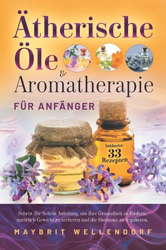 Ätherische Öle und Aromatherapie für Anfänger: Schritt-für-Schritt-Anleitung, um Ihre Gesundheit zu fördern, natürlich Gewicht zu verlieren und die Hormone zu regulieren