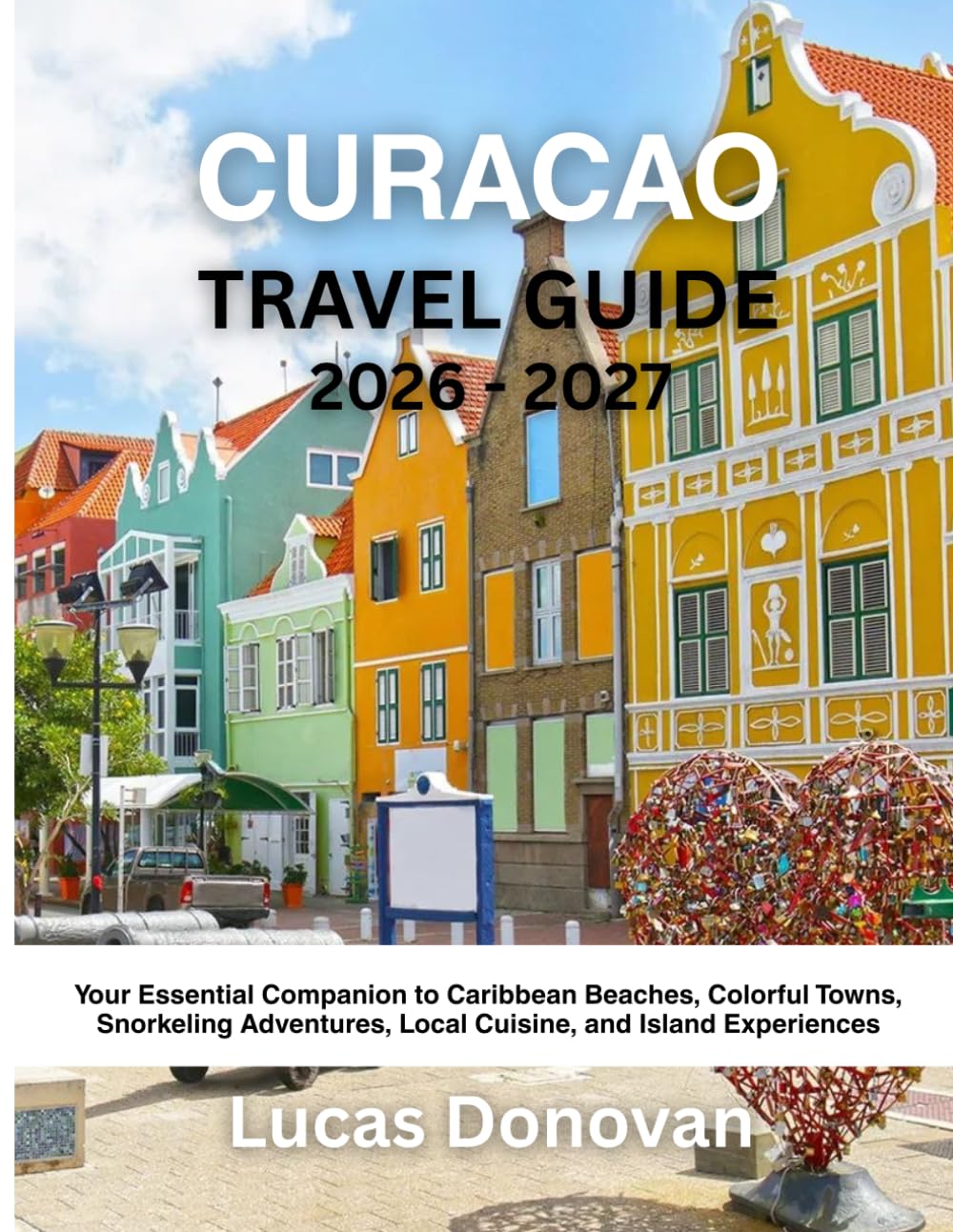 CURACAO TRAVEL GUIDE 2026 - 2027: Your Essential Companion to Caribbean Beaches, Colorful Towns, Snorkeling Adventures, Local Cuisine, and Island Experiences