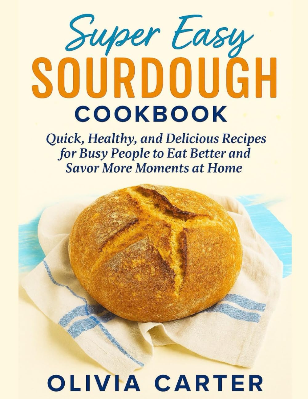 Super Easy Sourdough Cookbook: Quick, Healthy, and Delicious Recipes for Busy People to Eat Better, and Savor More Moments at Home