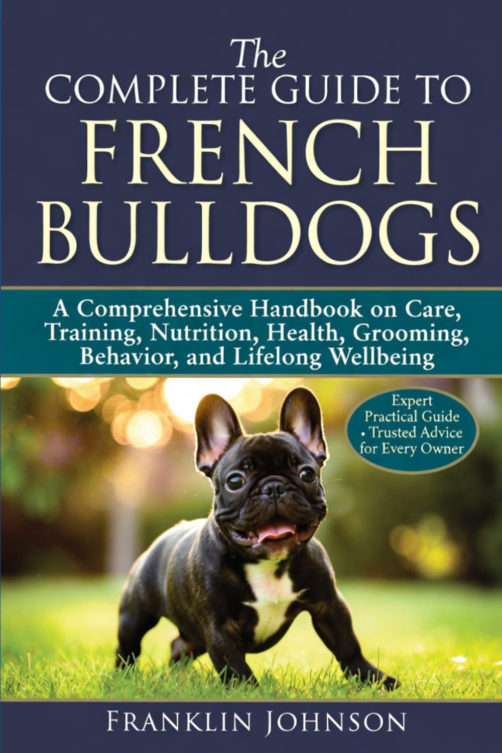 The Complete Guide to French Bulldogs: A Comprehensive Handbook on Care, Training, Nutrition, Health, Grooming, Behavior, and Lifelong Wellbeing