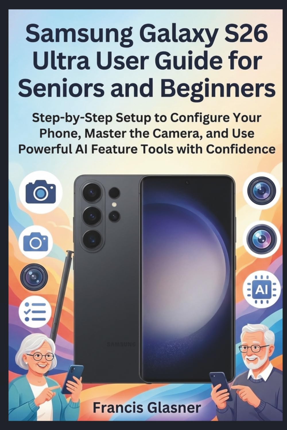 Samsung Galaxy S26 Ultra User Guide for Seniors and Beginners: Step-by-Step Setup to Configure Your Phone, Master the Camera, and Use Powerful AI Feature Tools with Confidence