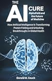 The AI Cure: AlphaFold and the Future of Medicine: How Artificial Intelligence Is Transforming Protein Folding and Unlocking Breakthroughs in Global Health