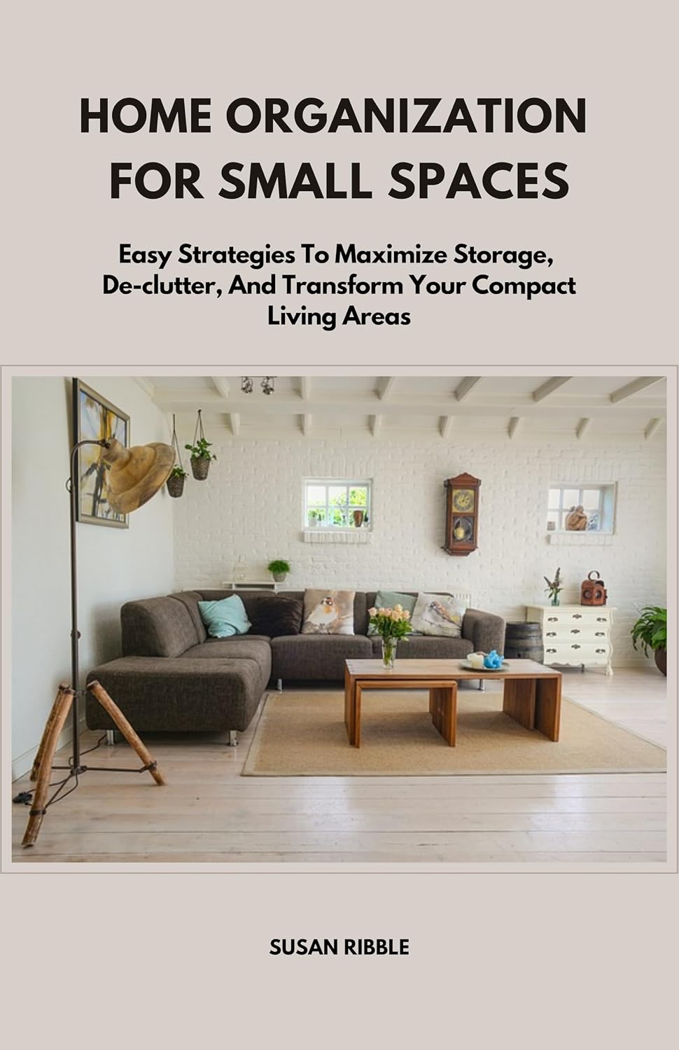 HOME ORGANIZATION FOR SMALL SPACES: Easy Strategies To Maximize Storage, De-clutter, And Transform Your Compact Living Areas