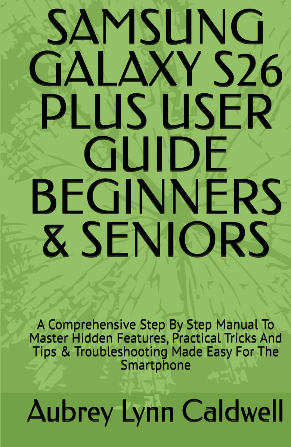 SAMSUNG GALAXY S26 PLUS USER GUIDE BEGINNERS & SENIORS: A Comprehensive Step By Step Manual To Master Hidden Features, Practical Tricks And Tips & Troubleshooting Made Easy For The Smartphone