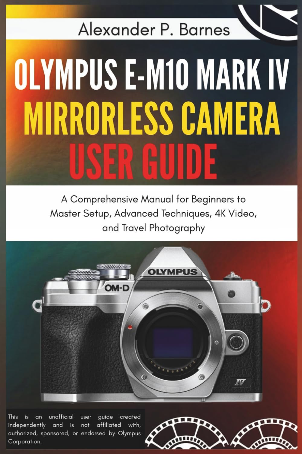 Olympus E-M10 Mark IV Mirrorless Camera User Guide: A Comprehensive Manual for Beginners to Master Setup, Advanced Techniques, 4K Video, and Travel Photography