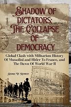 SHADOWS OF DICTATORS:THE COLLAPSE OF DEMOCRACY: Global Clash with Militarism History of Mussolini and Hitler to Franco, and the Dawn of World War II