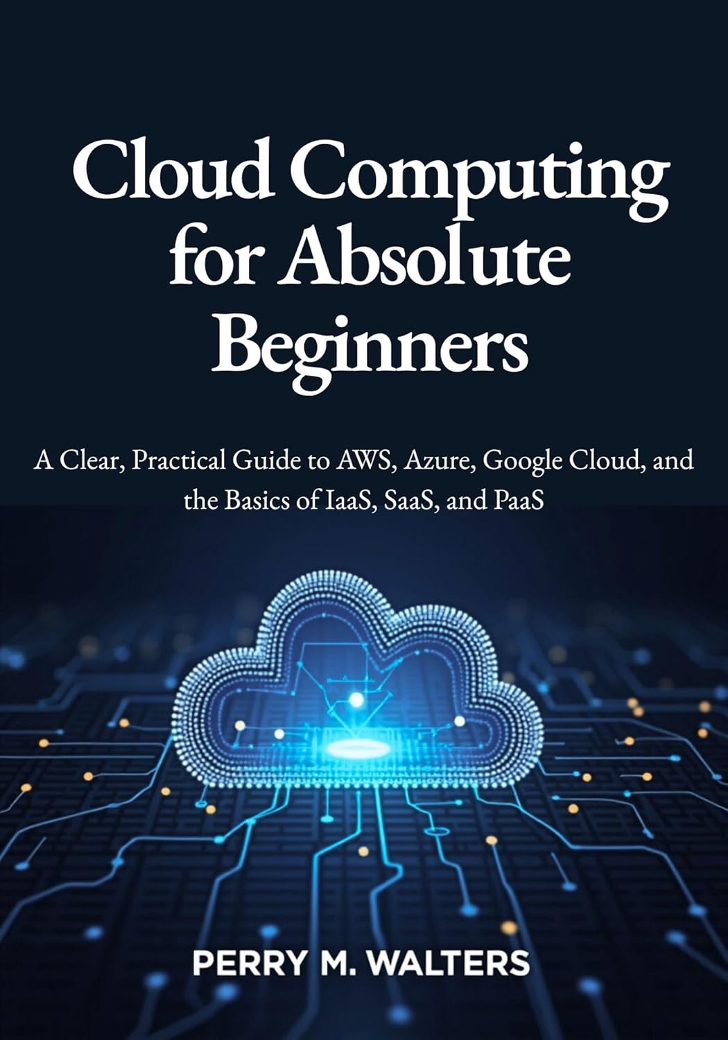 Cloud Computing for Absolute Beginners: A Clear, Practical Guide to AWS, Azure, Google Cloud, and the Basics of IaaS, SaaS, and PaaS Cloud Computing for Absolute Beginners: A Clear, Practical Guide to AWS, Azure, Google Cloud, and the Basics of IaaS, SaaS, and PaaS