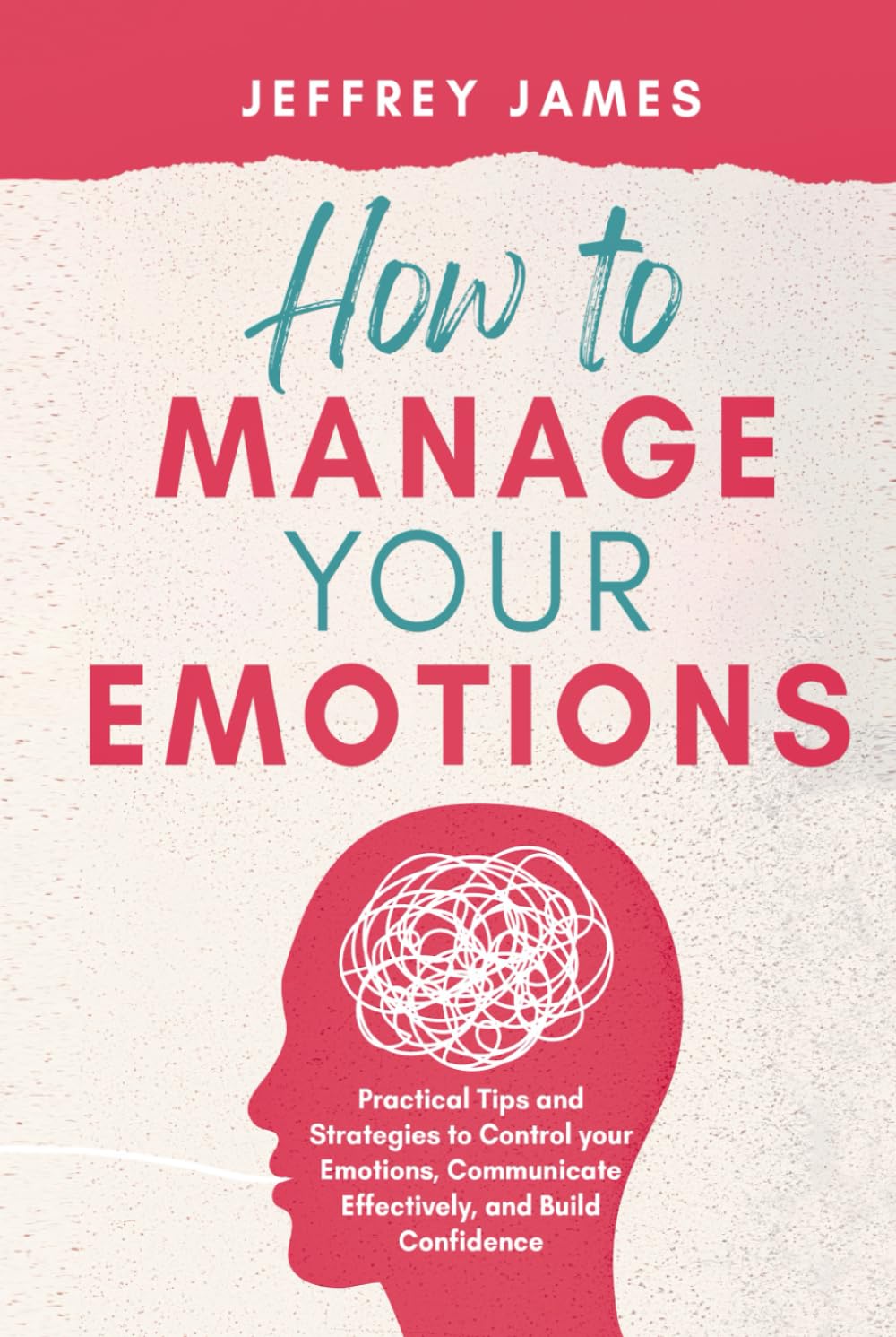 How to Manage Your Emotions: Practical Tips and Strategies to Control Your Emotions, Communicate Effectively, and Build Confidence