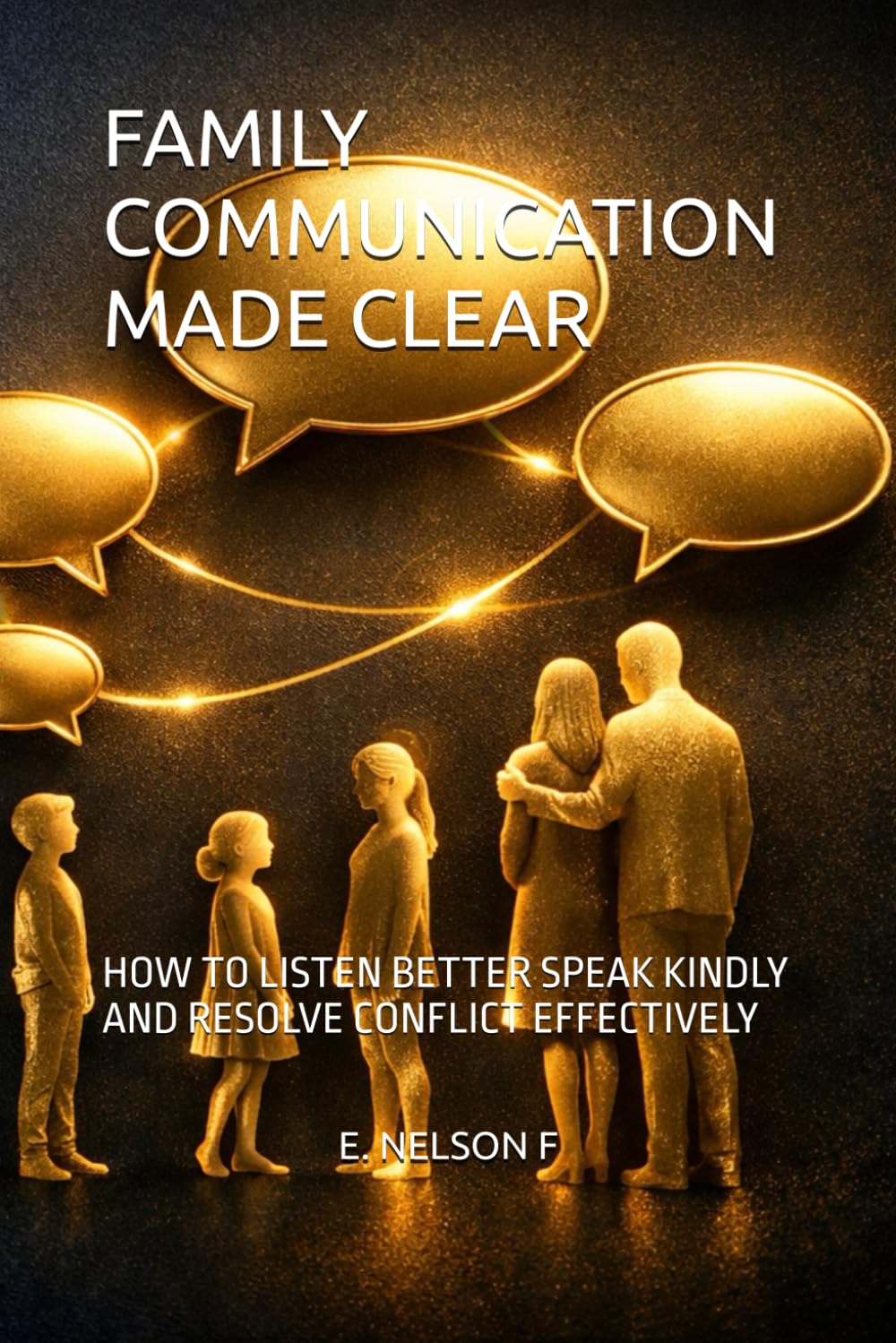 FAMILY COMMUNICATION MADE CLEAR: HOW TO LISTEN BETTER SPEAK KINDLY AND RESOLVE CONFLICT EFFECTIVELY