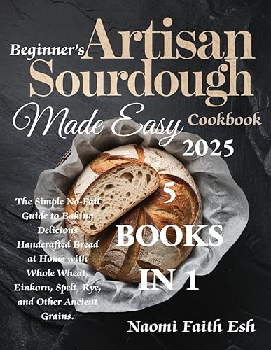 Beginner's Artisan Sourdough Made Easy Cookbook 2025 The Simple No-Fail Guide to Baking Delicious Handcrafted Bread at Home with Whole Wheat, ...