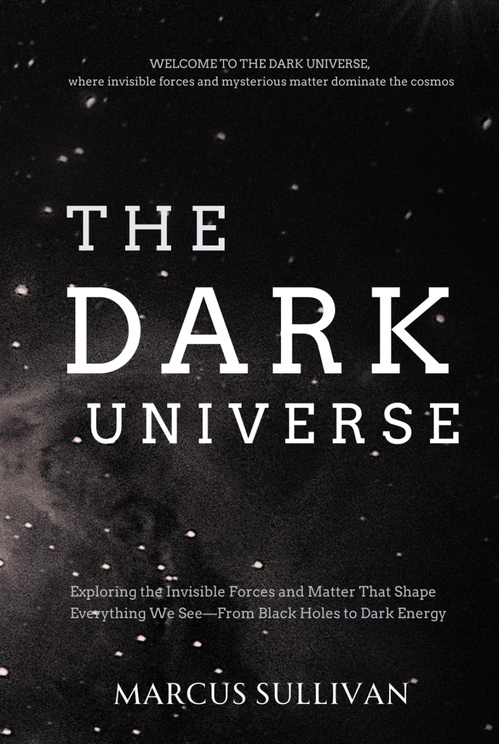 The Dark Universe: Exploring the Invisible Forces and Matter That Shape Everything We See—From Black Holes to Dark Energy