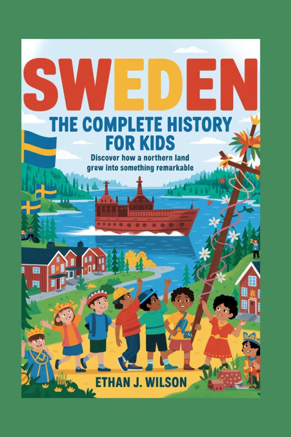 Sweden: The Complete History for Kids: Discover how a northern land grew into something remarkable. (Collections of Historical Country Books in Europe)