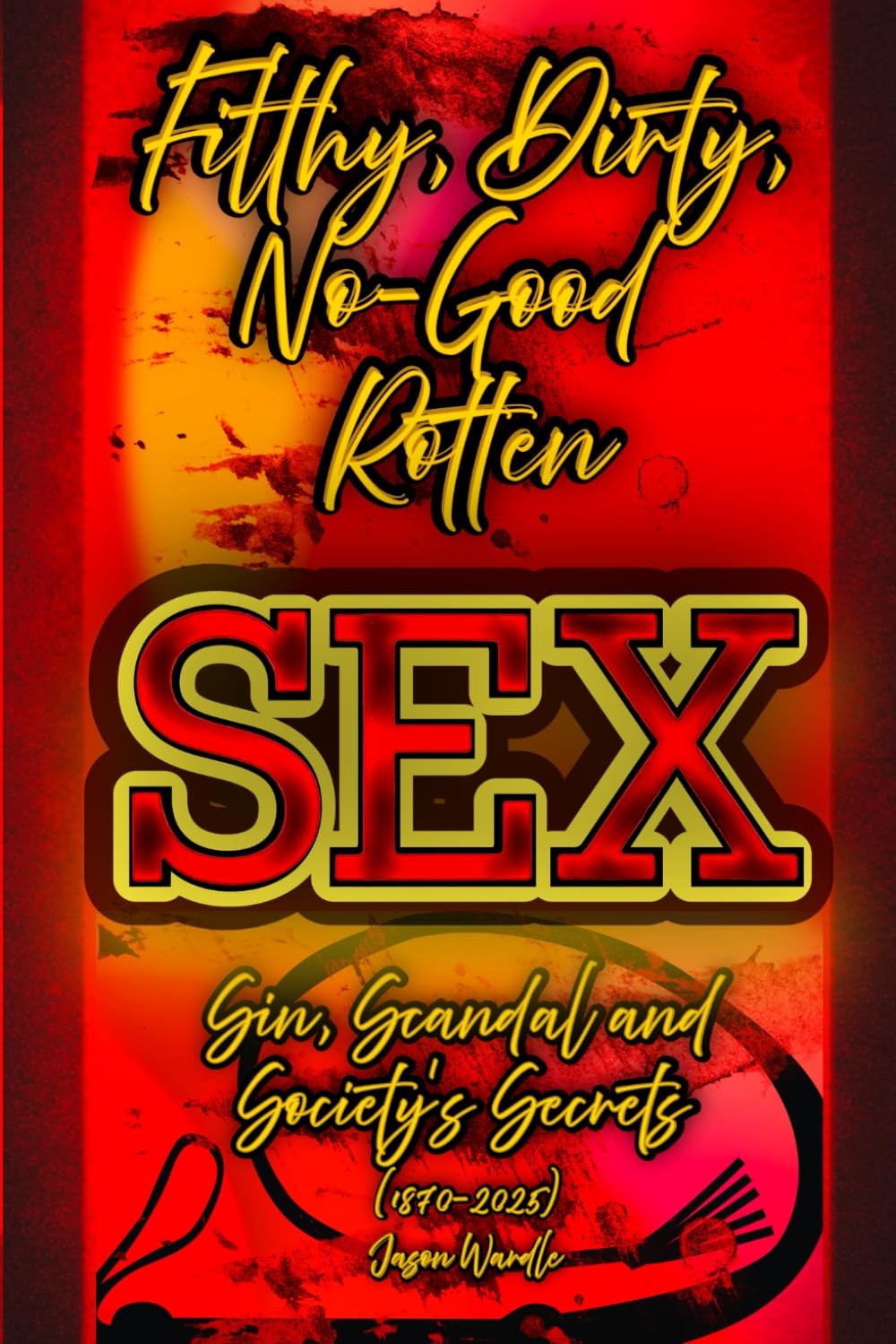 Filthy, Dirty, No-Good Rotten SEX: Sin, Scandal and Society’s Secrets (1870–2025) (The Myths and the Machine)
