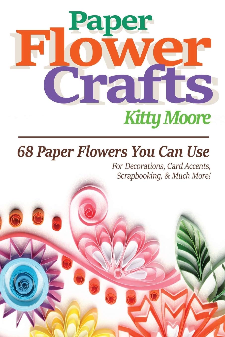 Paper Flower Crafts (2nd Edition): 68 Paper Flowers You Can Use For Decorations, Card Accents, Scrapbooking, & Much More!