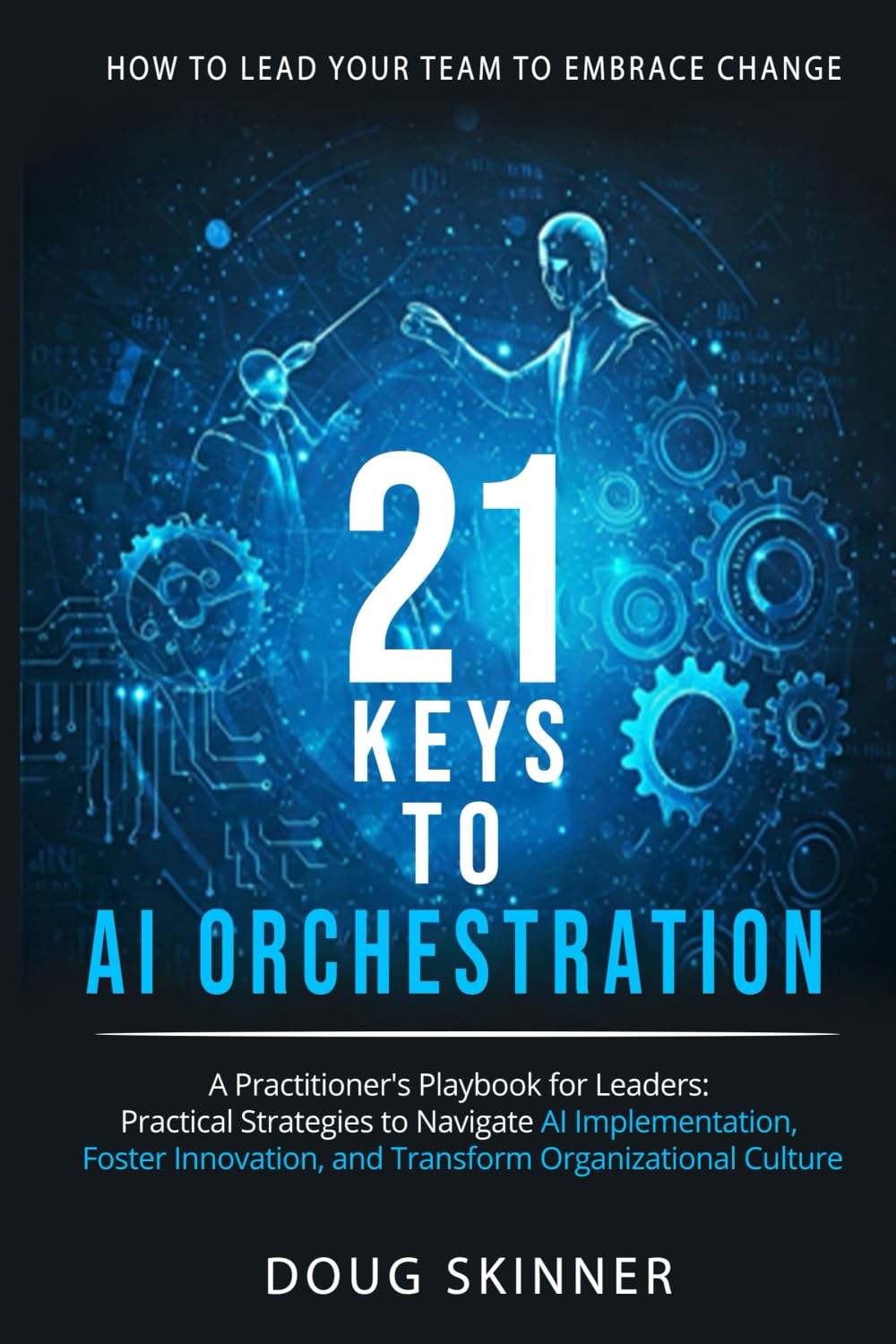 21 KEYS to AI ORCHESTRATION: How to lead your team to embrace change: A practitioners playbook for leaders Practical strategies to navigate AI implementation foster innovation transform organizations