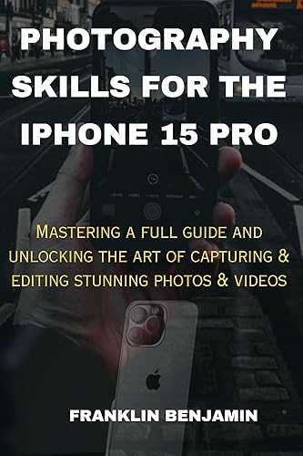 PHOTOGRAPHY SKILLS FOR THE IPHONE 15 PRO: Mastering a full guide and unlocking the art of capturing &amp; editing stunning photos &amp; videos