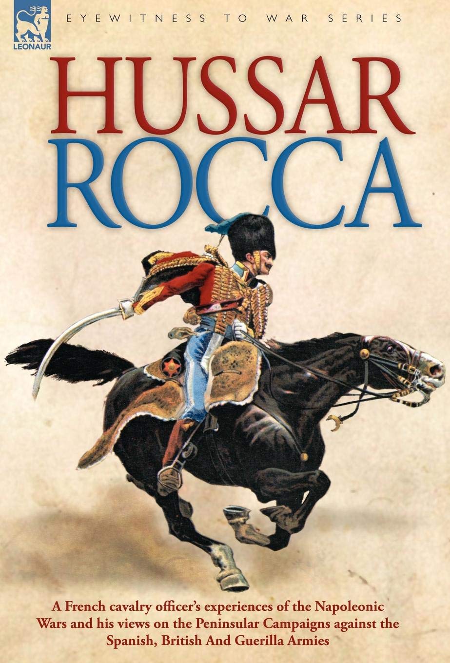 Hussar Rocca - A French Cavalry Officer's Experiences of the Napoleonic Wars and His Views on the Peninsular Campaigns Against the Spanish, British ... Against the Spanish, British and Guerilla