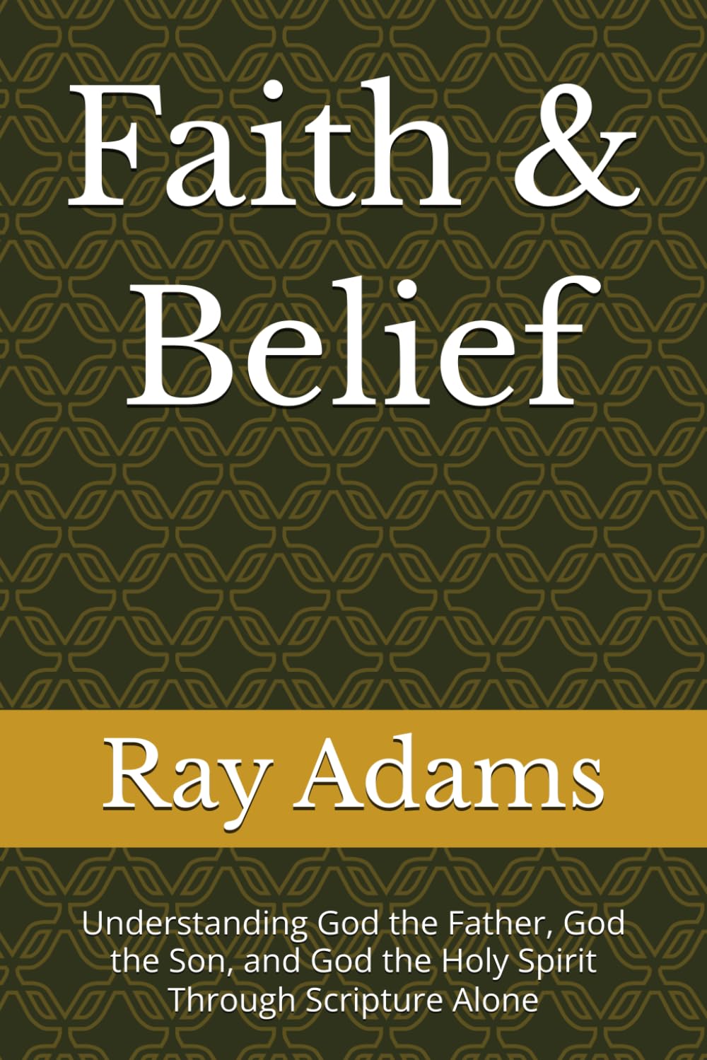 Faith & Belief: Understanding God the Father, God the Son, and God the Holy Spirit Through Scripture Alone