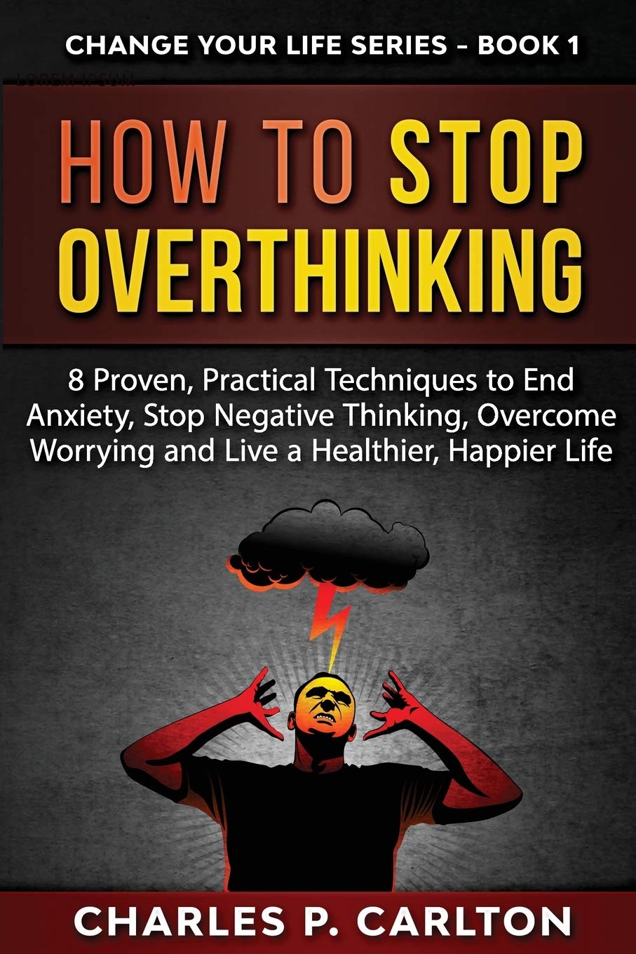 How to Stop Overthinking: 8 Proven, Practical Techniques to End Anxiety, Stop Negative Thinking, Overcome Worrying and Live a Healthier, Happier Life: 1 (Change Your Life)
