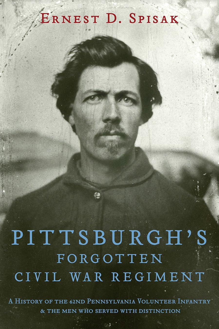 Pittsburgh's Forgotten Civil War Regiment: A History of the 62nd Pennsylvania Volunteer Infantry & The Men Who Served With Distinction
