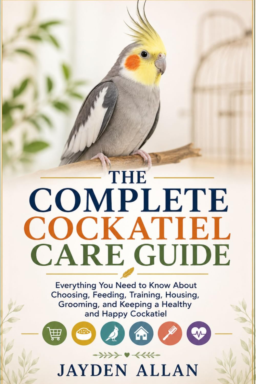 THE COMPLETE COCKATIEL CARE GUIDE: Everything You Need to Know About Choosing, Feeding, Training, Housing, Grooming, and Keeping a Healthy and Happy Cockatiel