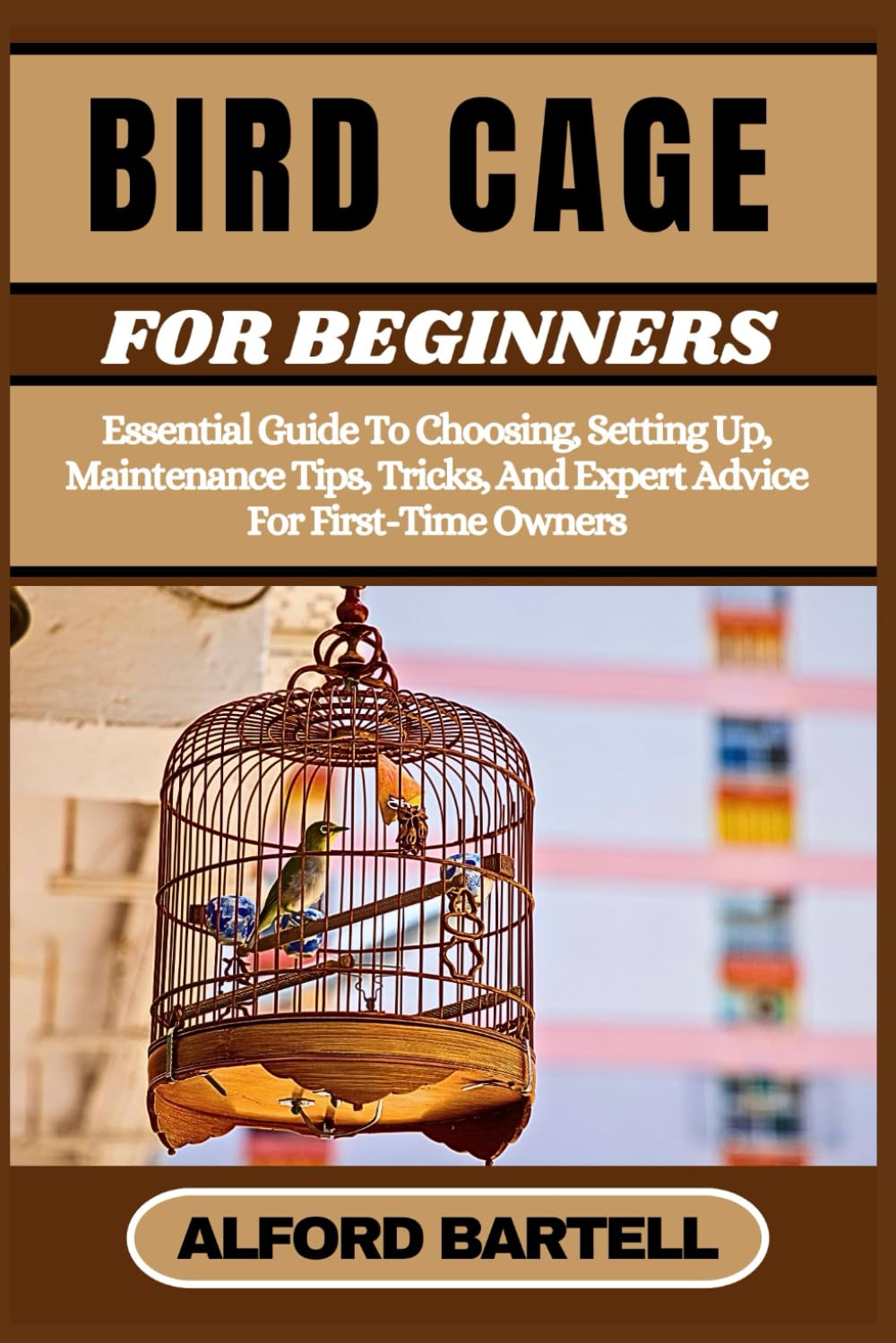 BIRD CAGE FOR BEGINNERS: Essential Guide To Choosing, Setting Up, Maintenance Tips, Tricks, And Expert Advice For First-Time Owners