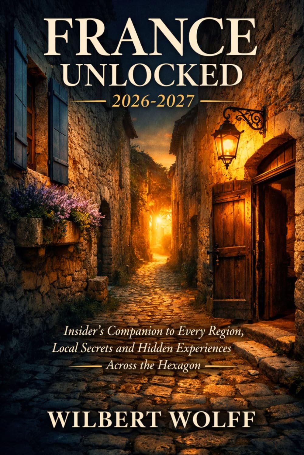 France Unlocked 2026-2027: Insider's Companion to Every Region, Local Secrets and Hidden Experiences Across the Hexagon