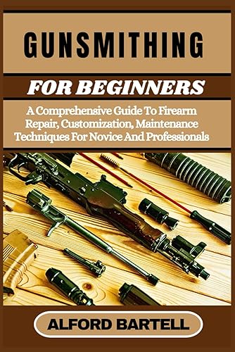 Gunsmithing for Beginners: A Comprehensive Guide To Firearm Repair, Customization, Maintenance Techniques For Novice And Professionals