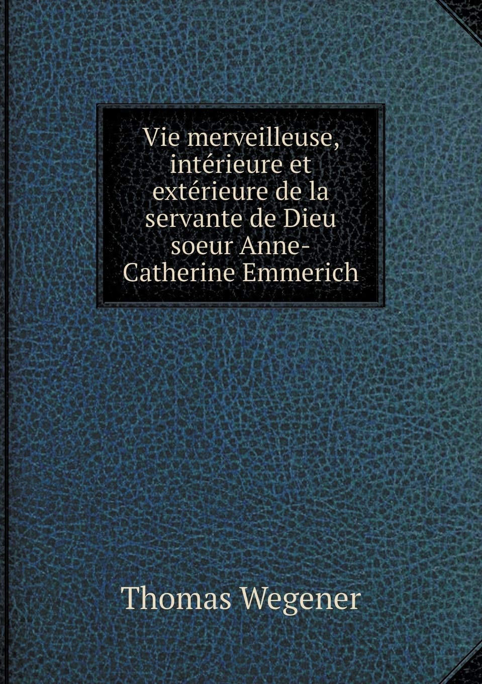 Vie merveilleuse, intérieure et extérieure de la servante de Dieu soeur Anne-Catherine Emmerich