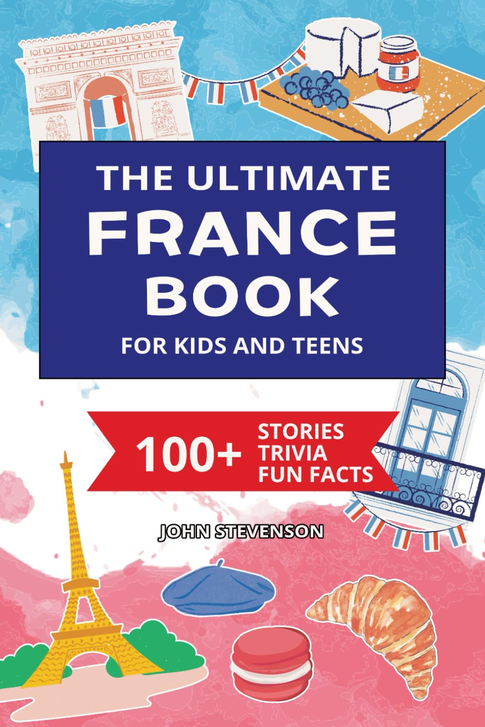 The Ultimate France Book For Kids And Teens: 100+ Fun And Educational Stories, Trivia Quizzes, And Fun Facts About France