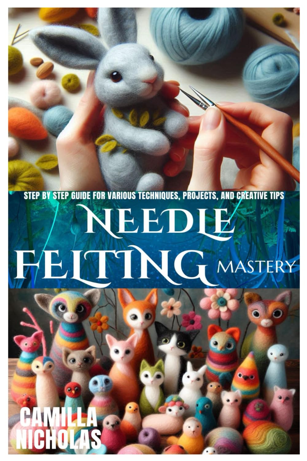 NEEDLE FELTING MASTERY: Step by Step guide for various Techniques, Projects, and Creative Tips
