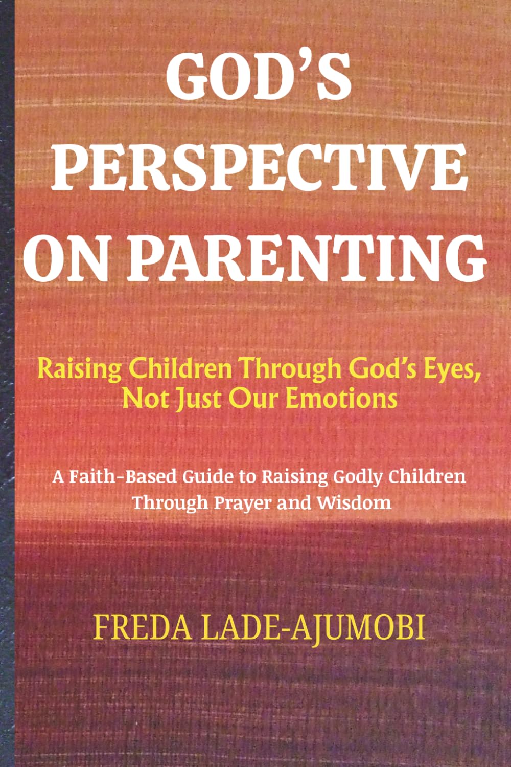 GOD'S PERSPECTIVE ON PARENTING: Raising Children Through God’s Eyes, Not Just Our Emotions: A Faith-Based Guide to Raising Godly Children Through Prayer and Wisdom